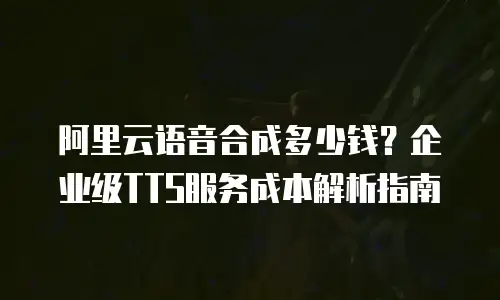 阿里云语音合成多少钱？企业级TTS服务成本解析指南