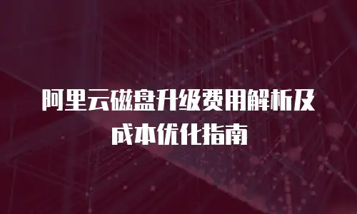 阿里云磁盘升级费用解析及成本优化指南