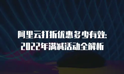 阿里云打折优惠多少有效：2022年满减活动全解析