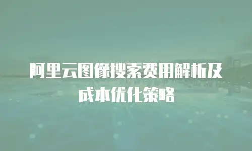 阿里云图像搜索费用解析及成本优化策略