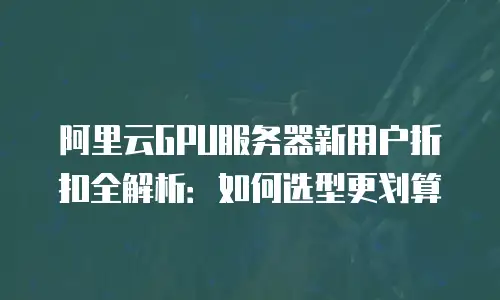 阿里云GPU服务器新用户折扣全解析：如何选型更划算