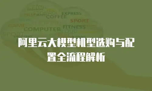 阿里云大模型机型选购与配置全流程解析
