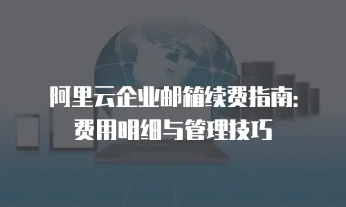 阿里云企业邮箱续费指南：费用明细与管理技巧
