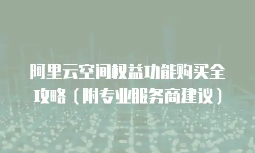 阿里云空间权益功能购买全攻略（附专业服务商建议）