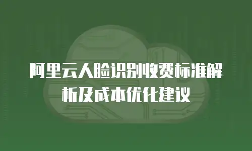 阿里云人脸识别收费标准解析及成本优化建议
