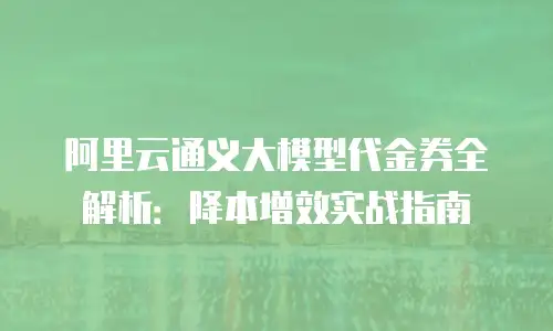 阿里云通义大模型代金券全解析：降本增效实战指南