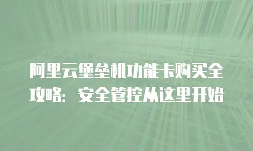 阿里云堡垒机功能卡购买全攻略：安全管控从这里开始