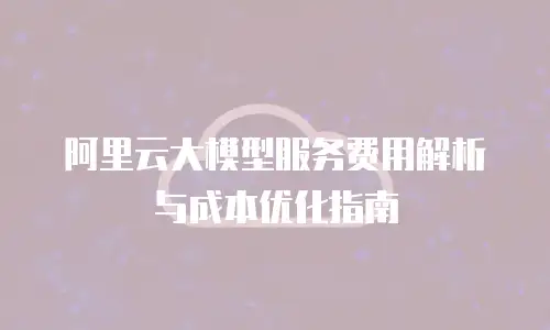 阿里云大模型服务费用解析与成本优化指南