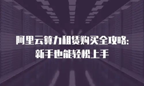 阿里云算力租赁购买全攻略：新手也能轻松上手