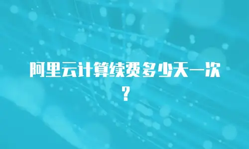 阿里云计算续费多少天一次？