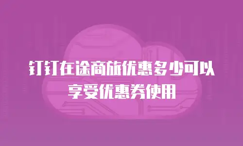钉钉在途商旅优惠多少可以享受优惠券使用