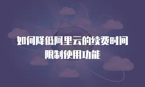 如何降低阿里云的续费时间限制使用功能