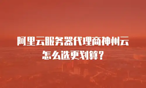 阿里云服务器代理商神州云怎么选更划算？