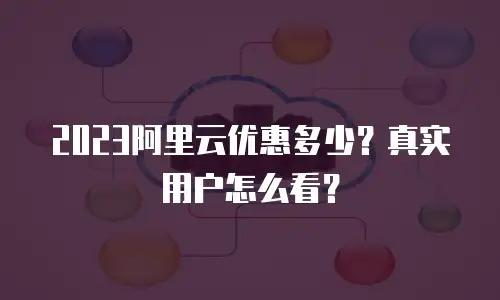 2023阿里云优惠多少？真实用户怎么看？