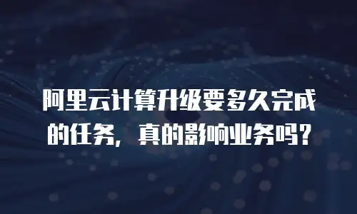 阿里云计算升级要多久完成的任务，真的影响业务吗？
