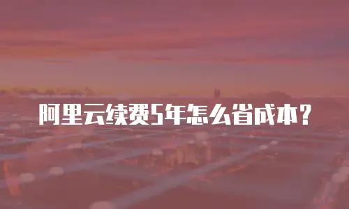 阿里云续费5年怎么省成本？