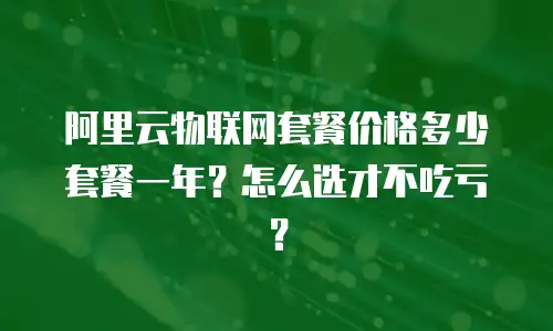 阿里云物联网套餐价格多少套餐一年？怎么选才不吃亏？