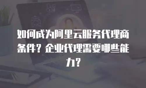 如何成为阿里云服务代理商条件？企业代理需要哪些能力？