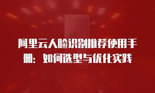 阿里云人脸识别推荐使用手册：如何选型与优化实践