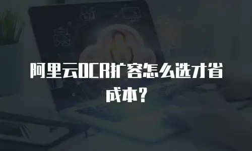 阿里云OCR扩容怎么选才省成本？