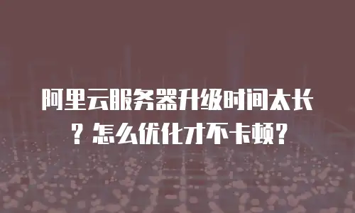 阿里云服务器升级时间太长？怎么优化才不卡顿？