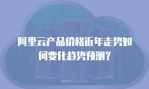 阿里云产品价格近年走势如何变化趋势预测？