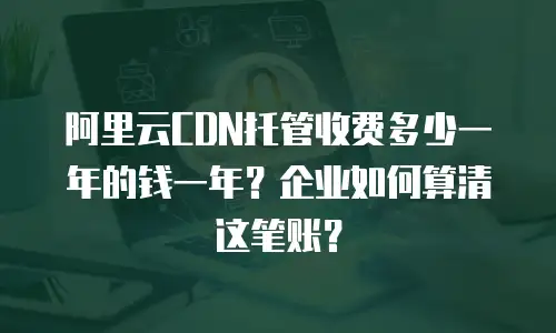 阿里云CDN托管收费多少一年的钱一年？企业如何算清这笔账？