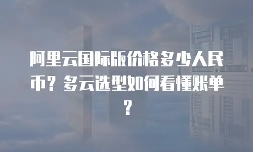 阿里云国际版价格多少人民币？多云选型如何看懂账单？