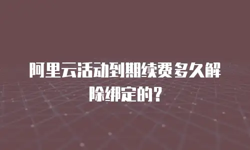 阿里云活动到期续费多久解除绑定的？