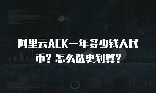 阿里云ACK一年多少钱人民币？怎么选更划算？