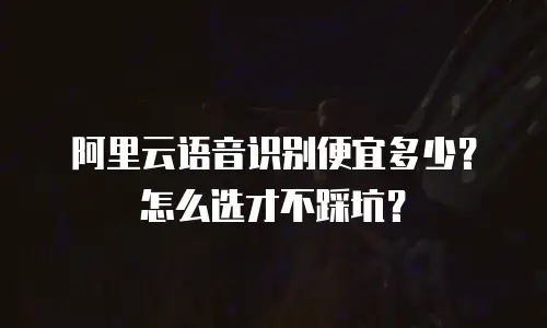 阿里云语音识别便宜多少？怎么选才不踩坑？