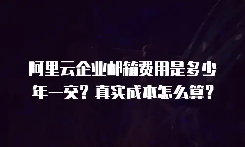 阿里云企业邮箱费用是多少年一交？真实成本怎么算？