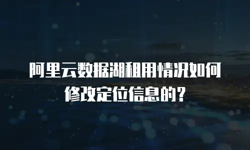 阿里云数据湖租用情况如何修改定位信息的？