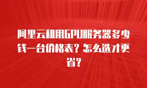 阿里云租用GPU服务器多少钱一台价格表？怎么选才更省？