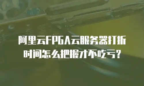 阿里云FPGA云服务器打折时间怎么把握才不吃亏？