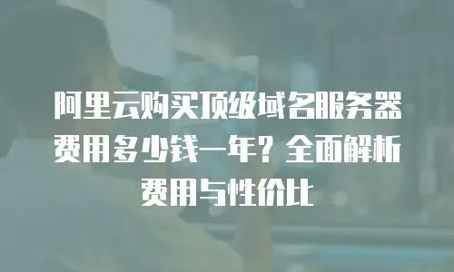 阿里云购买顶级域名服务器费用多少钱一年？全面解析费用与性价比