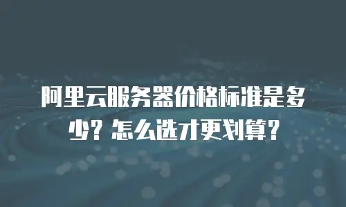 阿里云服务器价格标准是多少？怎么选才更划算？