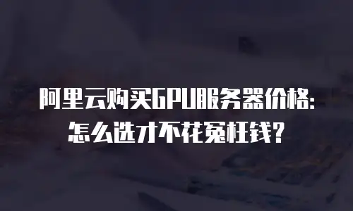 阿里云购买GPU服务器价格：怎么选才不花冤枉钱？