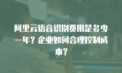 阿里云语音识别费用是多少一年？企业如何合理控制成本？