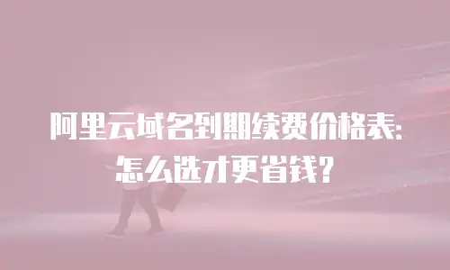 阿里云域名到期续费价格表：怎么选才更省钱？