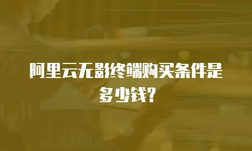 阿里云无影终端购买条件是多少钱？