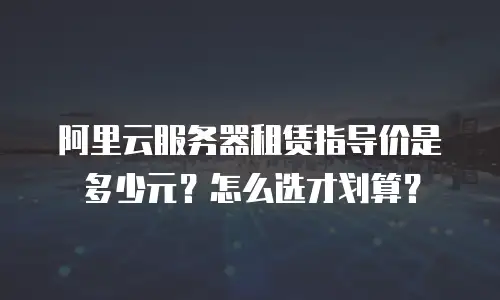 阿里云服务器租赁指导价是多少元？怎么选才划算？