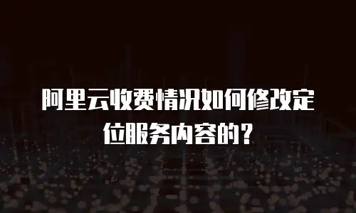 阿里云收费情况如何修改定位服务内容的？