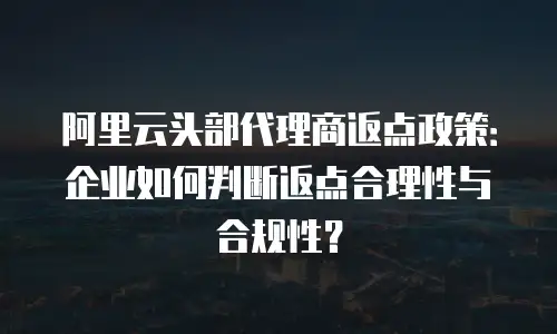 阿里云头部代理商返点政策：企业如何判断返点合理性与合规性？