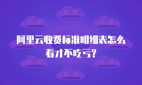 阿里云收费标准明细表怎么看才不吃亏？