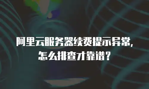 阿里云服务器续费提示异常，怎么排查才靠谱？