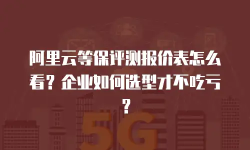 阿里云等保评测报价表怎么看？企业如何选型才不吃亏？