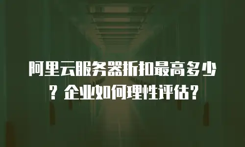 阿里云服务器折扣最高多少？企业如何理性评估？