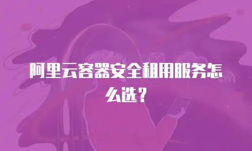 阿里云容器安全租用服务怎么选？