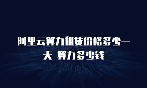 阿里云算力租赁价格多少一天 算力多少钱